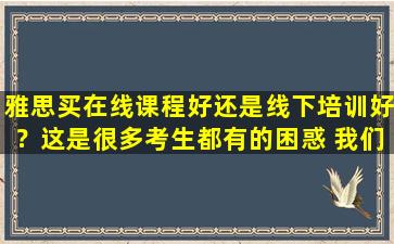 雅思买在线课程好还是线下培训好？这是很多考生都有的困惑 我们来回答一下吧